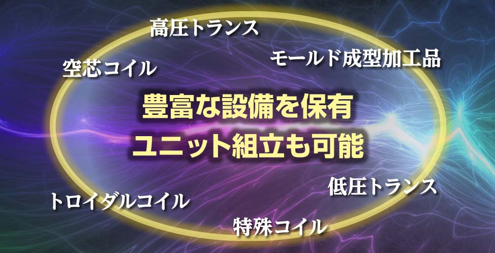 豊富な設備を保有 ユニット組立も可能　高圧トランス、モールド成型加工品、低圧トランス、特殊コイル、トロイダルコイル、空芯コイル